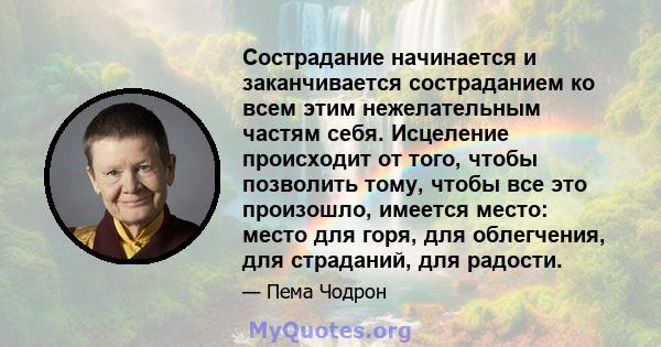 Сострадание начинается и заканчивается состраданием ко всем этим нежелательным частям себя. Исцеление происходит от того, чтобы позволить тому, чтобы все это произошло, имеется место: место для горя, для облегчения, для 