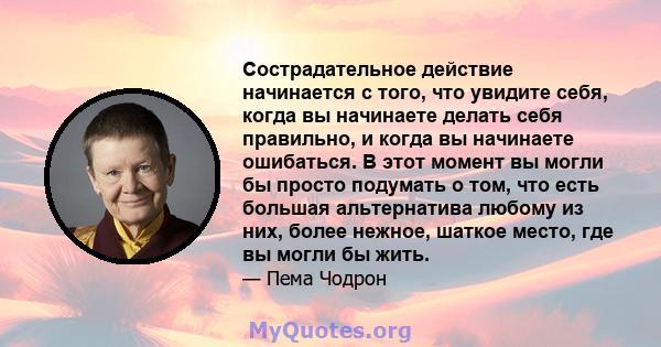 Сострадательное действие начинается с того, что увидите себя, когда вы начинаете делать себя правильно, и когда вы начинаете ошибаться. В этот момент вы могли бы просто подумать о том, что есть большая альтернатива