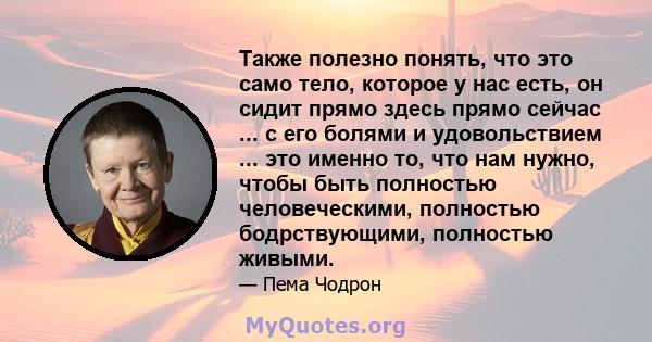 Также полезно понять, что это само тело, которое у нас есть, он сидит прямо здесь прямо сейчас ... с его болями и удовольствием ... это именно то, что нам нужно, чтобы быть полностью человеческими, полностью