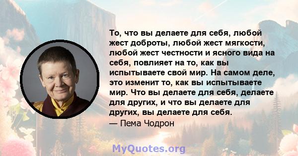 То, что вы делаете для себя, любой жест доброты, любой жест мягкости, любой жест честности и ясного вида на себя, повлияет на то, как вы испытываете свой мир. На самом деле, это изменит то, как вы испытываете мир. Что