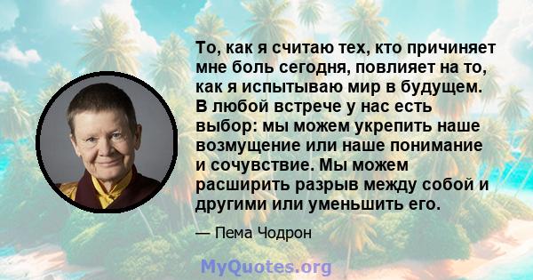 То, как я считаю тех, кто причиняет мне боль сегодня, повлияет на то, как я испытываю мир в будущем. В любой встрече у нас есть выбор: мы можем укрепить наше возмущение или наше понимание и сочувствие. Мы можем