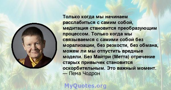 Только когда мы начинаем расслабиться с самим собой, медитация становится преобразующим процессом. Только когда мы связываемся с самими собой без морализации, без резкости, без обмана, можем ли мы отпустить вредные