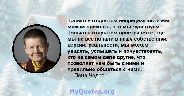 Только в открытом непредвзятости мы можем признать, что мы чувствуем. Только в открытом пространстве, где мы не все попали в нашу собственную версию реальности, мы можем увидеть, услышать и почувствовать, кто на самом