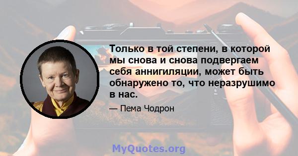 Только в той степени, в которой мы снова и снова подвергаем себя аннигиляции, может быть обнаружено то, что неразрушимо в нас.