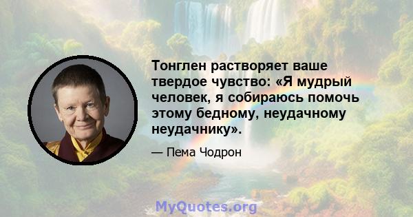 Тонглен растворяет ваше твердое чувство: «Я мудрый человек, я собираюсь помочь этому бедному, неудачному неудачнику».