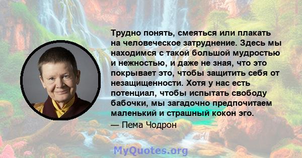 Трудно понять, смеяться или плакать на человеческое затруднение. Здесь мы находимся с такой большой мудростью и нежностью, и даже не зная, что это покрывает это, чтобы защитить себя от незащищенности. Хотя у нас есть