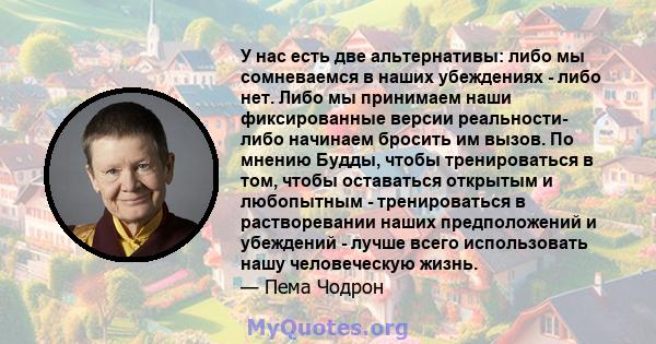 У нас есть две альтернативы: либо мы сомневаемся в наших убеждениях - либо нет. Либо мы принимаем наши фиксированные версии реальности- либо начинаем бросить им вызов. По мнению Будды, чтобы тренироваться в том, чтобы