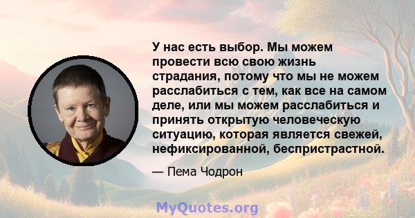 У нас есть выбор. Мы можем провести всю свою жизнь страдания, потому что мы не можем расслабиться с тем, как все на самом деле, или мы можем расслабиться и принять открытую человеческую ситуацию, которая является