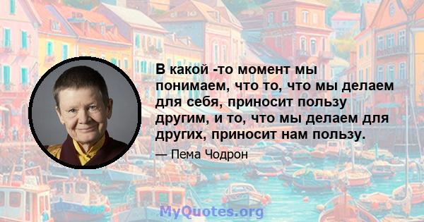 В какой -то момент мы понимаем, что то, что мы делаем для себя, приносит пользу другим, и то, что мы делаем для других, приносит нам пользу.