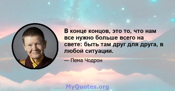 В конце концов, это то, что нам все нужно больше всего на свете: быть там друг для друга, в любой ситуации.