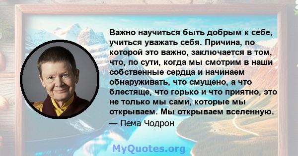 Важно научиться быть добрым к себе, учиться уважать себя. Причина, по которой это важно, заключается в том, что, по сути, когда мы смотрим в наши собственные сердца и начинаем обнаруживать, что смущено, а что блестяще,