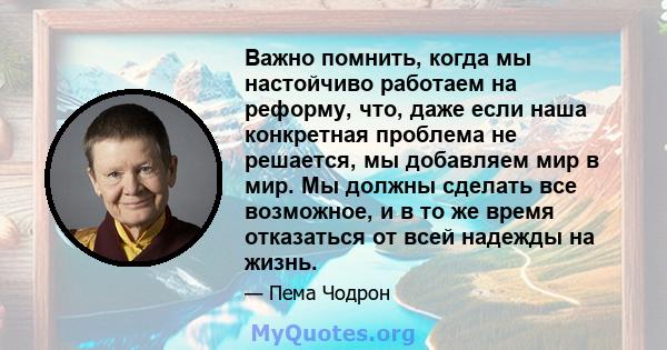 Важно помнить, когда мы настойчиво работаем на реформу, что, даже если наша конкретная проблема не решается, мы добавляем мир в мир. Мы должны сделать все возможное, и в то же время отказаться от всей надежды на жизнь.