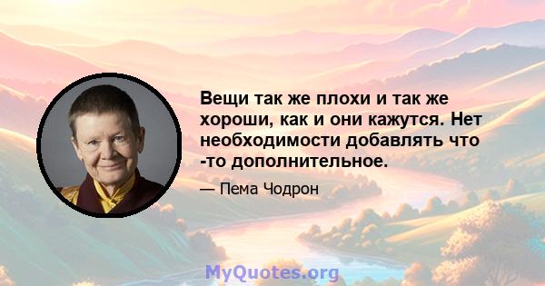 Вещи так же плохи и так же хороши, как и они кажутся. Нет необходимости добавлять что -то дополнительное.