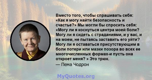 Вместо того, чтобы спрашивать себя: «Как я могу найти безопасность и счастье?» Мы могли бы спросить себя: «Могу ли я коснуться центра моей боли? Могу ли я сидеть с страданиями, и у вас, и на моем, не пытаясь заставить