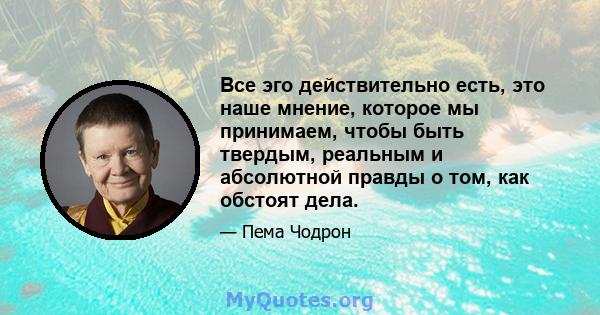 Все эго действительно есть, это наше мнение, которое мы принимаем, чтобы быть твердым, реальным и абсолютной правды о том, как обстоят дела.