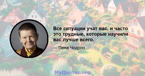 Все ситуации учат вас, и часто это трудные, которые научили вас лучше всего.