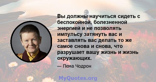 Вы должны научиться сидеть с беспокойной, болезненной энергией и не позволять импульсу затянуть вас и заставлять вас делать то же самое снова и снова, что разрушает вашу жизнь и жизнь окружающих.