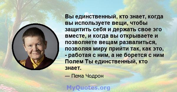 Вы единственный, кто знает, когда вы используете вещи, чтобы защитить себя и держать свое эго вместе, и когда вы открываете и позволяете вещам развалиться, позволяя миру прийти так, как это, - работая с ним, а не