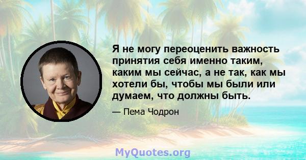 Я не могу переоценить важность принятия себя именно таким, каким мы сейчас, а не так, как мы хотели бы, чтобы мы были или думаем, что должны быть.