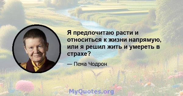 Я предпочитаю расти и относиться к жизни напрямую, или я решил жить и умереть в страхе?