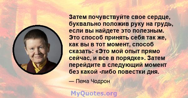 Затем почувствуйте свое сердце, буквально положив руку на грудь, если вы найдете это полезным. Это способ принять себя так же, как вы в тот момент, способ сказать: «Это мой опыт прямо сейчас, и все в порядке». Затем