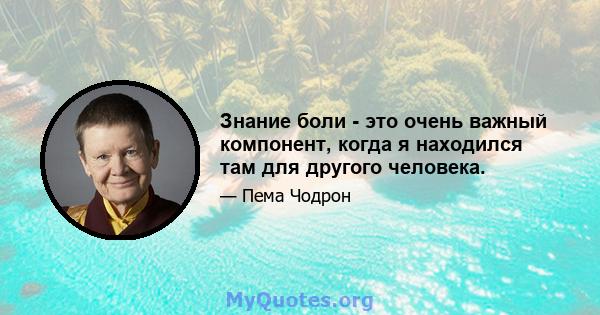 Знание боли - это очень важный компонент, когда я находился там для другого человека.