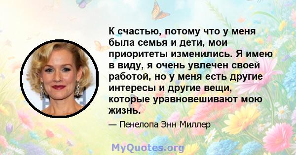 К счастью, потому что у меня была семья и дети, мои приоритеты изменились. Я имею в виду, я очень увлечен своей работой, но у меня есть другие интересы и другие вещи, которые уравновешивают мою жизнь.