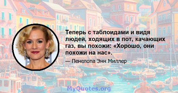 Теперь с таблоидами и видя людей, ходящих в пот, качающих газ, вы похожи: «Хорошо, они похожи на нас».