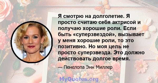 Я смотрю на долголетие. Я просто считаю себя актрисой и получаю хорошие роли. Если быть «суперзвездой», вызывает у меня хорошие роли, то это позитивно. Но моя цель не просто суперзвезда. Это должно действовать долгое