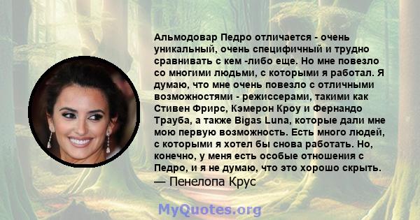 Альмодовар Педро отличается - очень уникальный, очень специфичный и трудно сравнивать с кем -либо еще. Но мне повезло со многими людьми, с которыми я работал. Я думаю, что мне очень повезло с отличными возможностями -