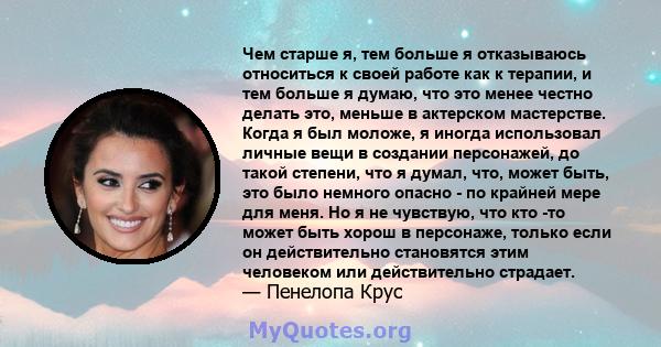 Чем старше я, тем больше я отказываюсь относиться к своей работе как к терапии, и тем больше я думаю, что это менее честно делать это, меньше в актерском мастерстве. Когда я был моложе, я иногда использовал личные вещи