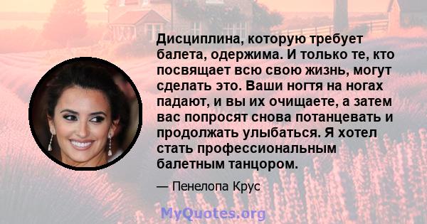 Дисциплина, которую требует балета, одержима. И только те, кто посвящает всю свою жизнь, могут сделать это. Ваши ногтя на ногах падают, и вы их очищаете, а затем вас попросят снова потанцевать и продолжать улыбаться. Я