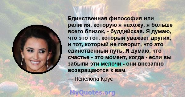 Единственная философия или религия, которую я нахожу, я больше всего близок, - буддийская. Я думаю, что это тот, который уважает других, и тот, который не говорит, что это единственный путь. Я думаю, что счастье - это