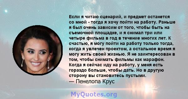 Если я читаю сценарий, и предмет останется со мной - тогда я хочу пойти на работу. Раньше я был очень зависим от того, чтобы быть на съемочной площадке, и я снимал три или четыре фильма в год в течение многих лет. К