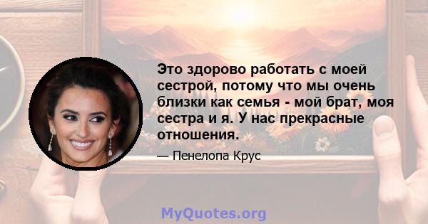 Это здорово работать с моей сестрой, потому что мы очень близки как семья - мой брат, моя сестра и я. У нас прекрасные отношения.