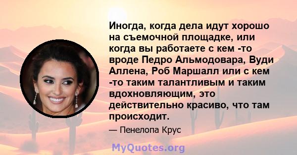 Иногда, когда дела идут хорошо на съемочной площадке, или когда вы работаете с кем -то вроде Педро Альмодовара, Вуди Аллена, Роб Маршалл или с кем -то таким талантливым и таким вдохновляющим, это действительно красиво,