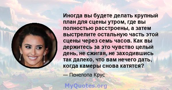 Иногда вы будете делать крупный план для сцены утром, где вы полностью расстроены, а затем выстрелите остальную часть этой сцены через семь часов. Как вы держитесь за это чувство целый день, не сжигая, не заходившись