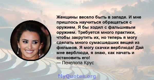 Женщины весело быть в западе. И мне пришлось научиться обращаться с оружием. Я бы ходил с фальшивым оружием. Требуется много практики, чтобы закрутить их, но теперь я могу сделать много сумасшедших вещей из фильмов. Я