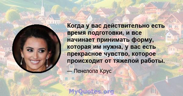 Когда у вас действительно есть время подготовки, и все начинает принимать форму, которая им нужна, у вас есть прекрасное чувство, которое происходит от тяжелой работы.