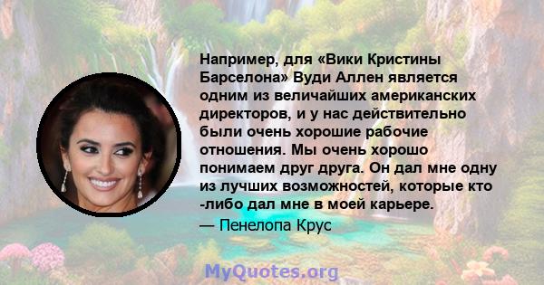 Например, для «Вики Кристины Барселона» Вуди Аллен является одним из величайших американских директоров, и у нас действительно были очень хорошие рабочие отношения. Мы очень хорошо понимаем друг друга. Он дал мне одну