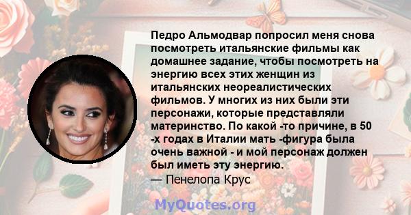 Педро Альмодвар попросил меня снова посмотреть итальянские фильмы как домашнее задание, чтобы посмотреть на энергию всех этих женщин из итальянских неореалистических фильмов. У многих из них были эти персонажи, которые