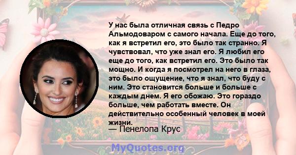 У нас была отличная связь с Педро Альмодоваром с самого начала. Еще до того, как я встретил его, это было так странно. Я чувствовал, что уже знал его. Я любил его еще до того, как встретил его. Это было так мощно. И