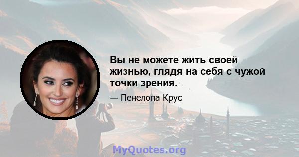 Вы не можете жить своей жизнью, глядя на себя с чужой точки зрения.