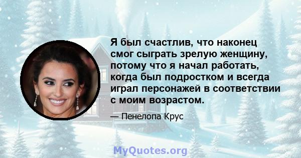 Я был счастлив, что наконец смог сыграть зрелую женщину, потому что я начал работать, когда был подростком и всегда играл персонажей в соответствии с моим возрастом.