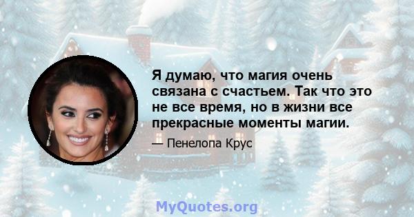 Я думаю, что магия очень связана с счастьем. Так что это не все время, но в жизни все прекрасные моменты магии.