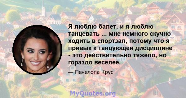 Я люблю балет, и я люблю танцевать ... мне немного скучно ходить в спортзал, потому что я привык к танцующей дисциплине - это действительно тяжело, но гораздо веселее.