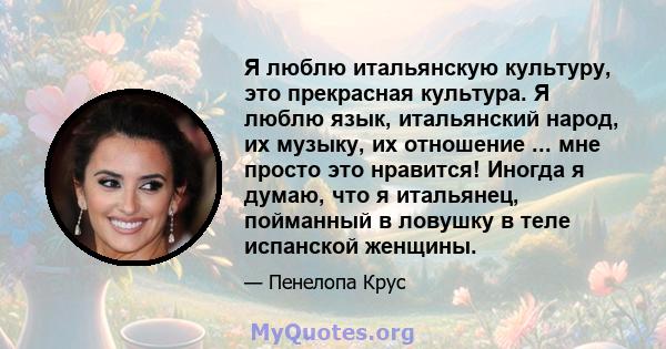 Я люблю итальянскую культуру, это прекрасная культура. Я люблю язык, итальянский народ, их музыку, их отношение ... мне просто это нравится! Иногда я думаю, что я итальянец, пойманный в ловушку в теле испанской женщины.