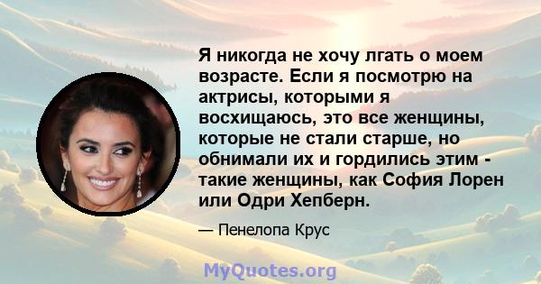 Я никогда не хочу лгать о моем возрасте. Если я посмотрю на актрисы, которыми я восхищаюсь, это все женщины, которые не стали старше, но обнимали их и гордились этим - такие женщины, как София Лорен или Одри Хепберн.