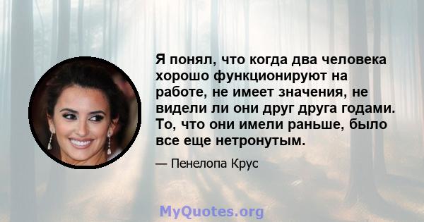 Я понял, что когда два человека хорошо функционируют на работе, не имеет значения, не видели ли они друг друга годами. То, что они имели раньше, было все еще нетронутым.