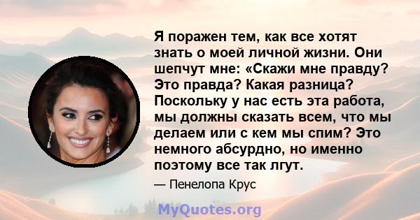 Я поражен тем, как все хотят знать о моей личной жизни. Они шепчут мне: «Скажи мне правду? Это правда? Какая разница? Поскольку у нас есть эта работа, мы должны сказать всем, что мы делаем или с кем мы спим? Это немного 